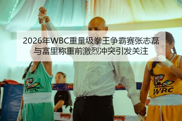 2026年WBC重量级拳王争霸赛张志磊与富里称重前激烈冲突引发关注