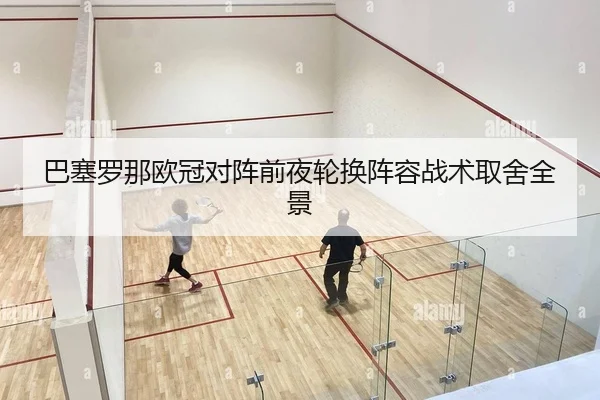 巴塞罗那欧冠对阵前夜轮换阵容战术取舍全景